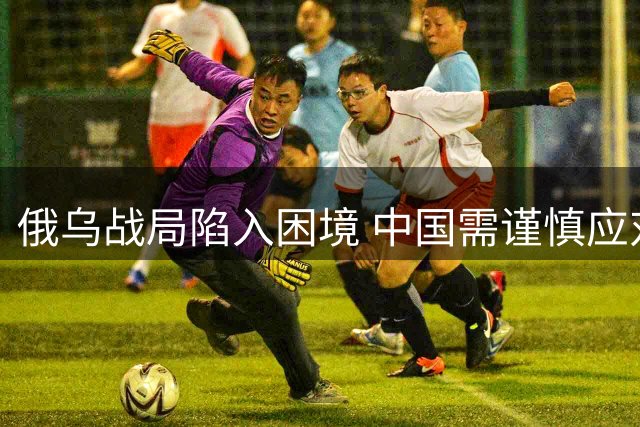俄乌战局陷入困境 中国需谨慎应对对俄关系