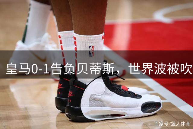 皇马0-1告负贝蒂斯，世界波被吹点球被扑连胜终结